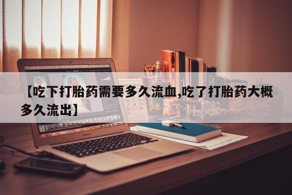 米非米索联系微信【吃下打胎药需要多久流血,吃了打胎药大概多久流出】