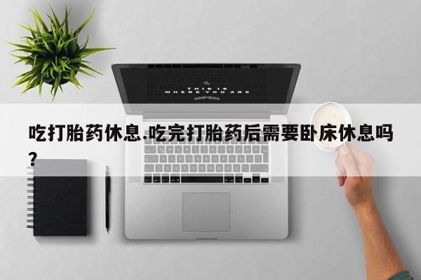 米非米索购买联系吃打胎药休息.吃完打胎药后需要卧床休息吗？