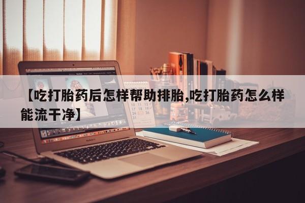 打胎药私人店联系方式【吃打胎药后怎样帮助排胎,吃打胎药怎么样能流干净】