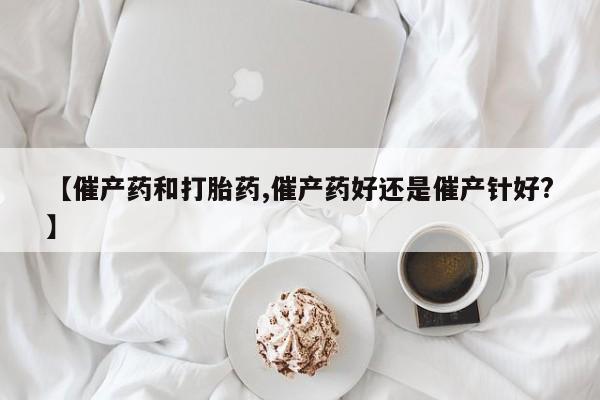 打胎药【催产药和打胎药,催产药好还是催产针好?】