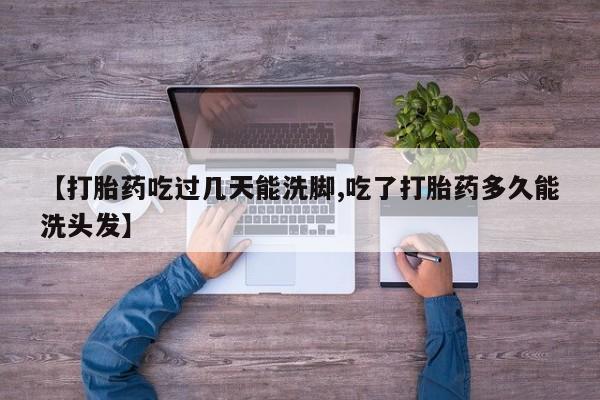 正品堕胎药咨询购买【打胎药吃过几天能洗脚,吃了打胎药多久能洗头发】