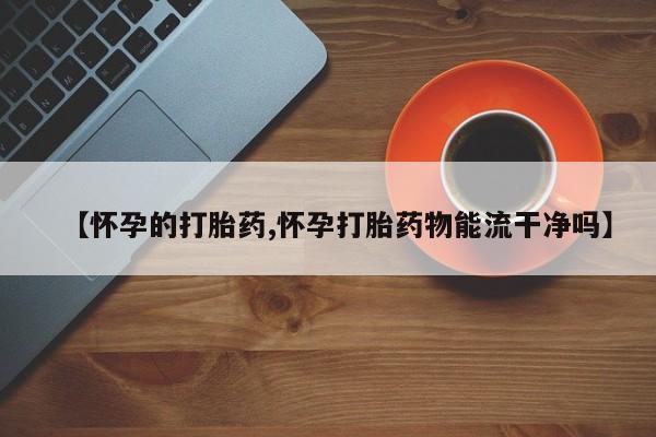 私人卖打胎药微信号【怀孕的打胎药,怀孕打胎药物能流干净吗】