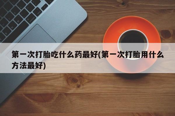 堕胎药购买方式第一次打胎吃什么药最好(第一次打胎用什么方法最好)