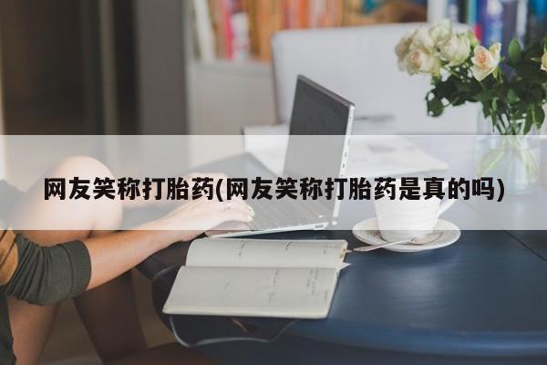 哪里有流产药联系方式网友笑称打胎药(网友笑称打胎药是真的吗)