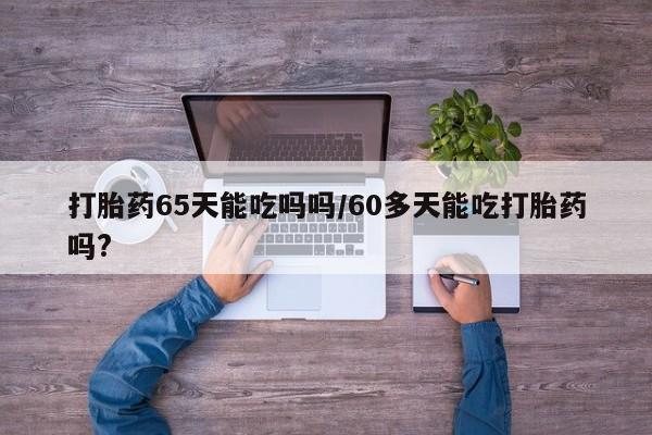 堕胎药微信有谁买微信打胎药65天能吃吗吗/60多天能吃打胎药吗?